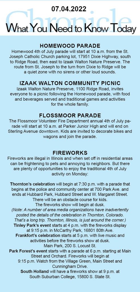 Homewood parade Homewood 4th of July parade will start at 10 a.m. from the St. Joseph Catholic Church parking lot, 17951 Dixie Highway, south to Ridge Road, then east to Izaak Walton Nature Preserve. The route from St. Joseph to the turn from Dixie to Ridge will be a quiet zone with no sirens or other loud sounds. Izaak WAlton Community picnic Izaak Walton Nature Preserve, 1100 Ridge Road, invites everyone to a picnic following the Homewood parade, with food and beverages served and traditional games and activities for the whole family. Flossmoor parade The Flossmoor Volunteer Fire Department annual 4th of July parade will start at 10 a.m. at Parker Junior High and will end on Sterling Avenue downtown. Kids are invited to decorate bikes and wagons and join the parade. fireworks Fireworks are illegal in Illinois and when set off in residential areas can be frightening to pets and annoying to neighbors. But there are plenty of opportunities to enjoy the traditional 4th of July activity on Monday: Thornton’s celebration will begin at 7:30 p.m. with a parade that begins at the police and community center at 700 Park Ave. and ends at Hubbard Park, Hubbard Street and W. Margaret Street. There will be an obstacle course for kids. The fireworks show will begin at dusk. (Note: A number of area media organizations have inadvertently posted the details of the celebration in Thornton, Colorado. That’s a long trip. Thornton, Illinois, is just around the corner.) Tinley Park’s event starts at 4 p.m. with the fireworks display at 9:15 p.m. in McCarthy Park, 16801 80th Ave. Frankfort’s celebration starts at 5 p.m. with live music and activities before the fireworks show at dusk. Main Park, 200 S. Locust St. Park Forest’s event starts with a parade at 6 p.m. starting at Main Street and Orchard. Fireworks will begin at 9:15 p.m. Watch from the Village Green, Main Street and Cunningham Drive. South Holland will have a fireworks show at 9 p.m. at South Suburban College, 15800 S. State St.